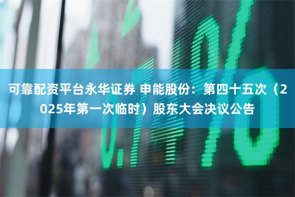 可靠配资平台永华证券 申能股份：第四十五次（2025年第一次临时）股东大会决议公告