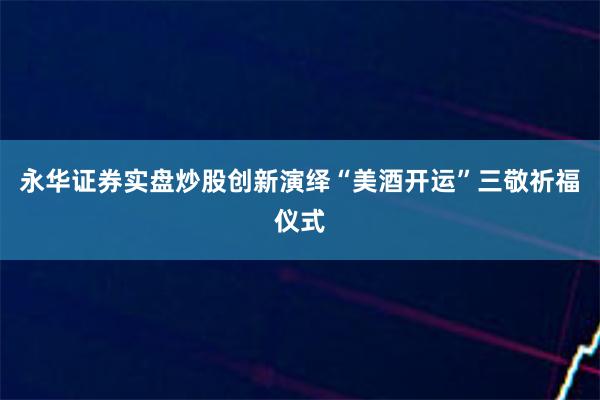 永华证券实盘炒股创新演绎“美酒开运”三敬祈福仪式